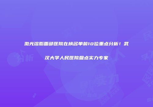 激光溶脂面部医院在榜名单前10位重点分析！武汉大学人民医院盘点实力专家