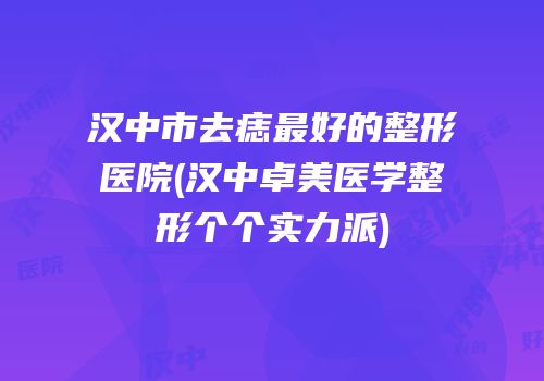 汉中市去痣最好的整形医院(汉中卓美医学整形个个实力派)