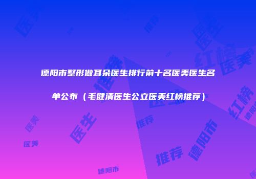 德阳市整形做耳朵医生排行前十名医美医生名单公布（毛健清医生公立医美红榜推荐）
