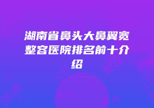 湖南省鼻头大鼻翼宽整容医院排名前十介绍
