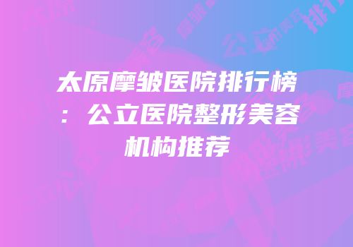太原摩皱医院排行榜：公立医院整形美容机构推荐