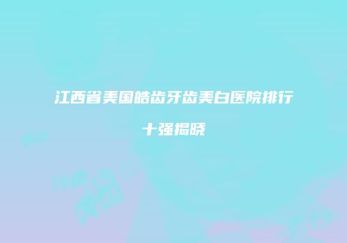 江西省美国皓齿牙齿美白医院排行十强揭晓