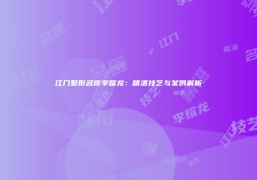 江门整形名医李耀龙：精湛技艺与案例解析