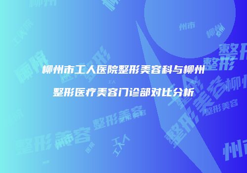 柳州市工人医院整形美容科与柳州整形医疗美容门诊部对比分析