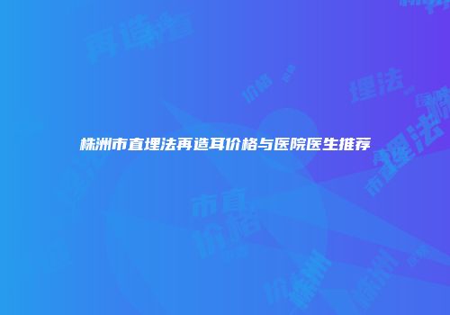 株洲市直埋法再造耳价格与医院医生推荐