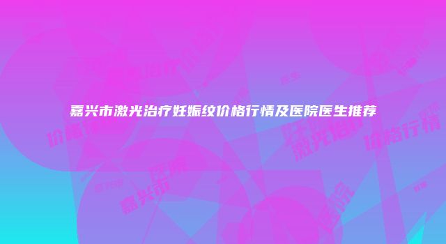 嘉兴市激光治疗妊娠纹价格行情及医院医生推荐