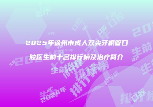 2025年徐州市成人双尖牙根管口腔医生前十名排行榜及治疗简介