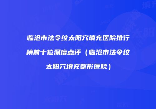 临沧市法令纹太阳穴填充医院排行榜前十位深度点评（临沧市法令纹太阳穴填充整形医院）