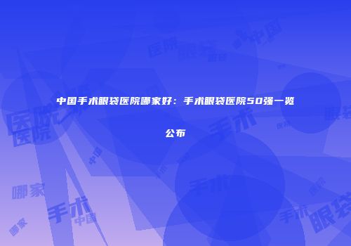中国手术眼袋医院哪家好：手术眼袋医院50强一览公布