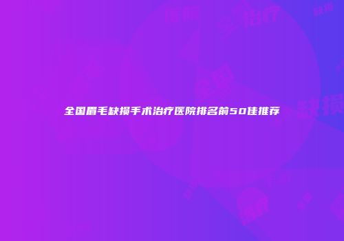 全国眉毛缺损手术治疗医院排名前50佳推荐