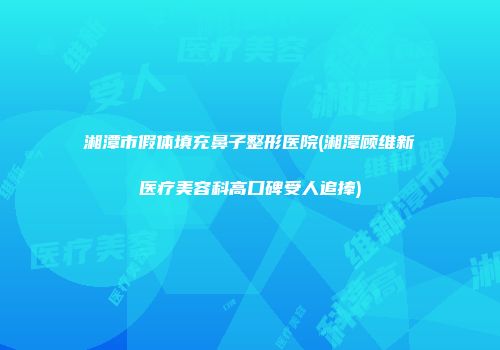 湘潭市假体填充鼻子整形医院(湘潭顾维新医疗美容科高口碑受人追捧)