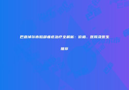 巴彦淖尔市脸部痤疮治疗全解析：价格、医院及医生推荐