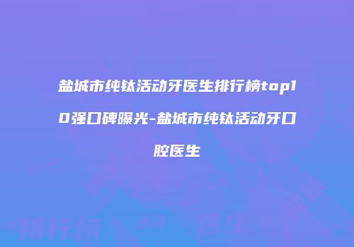 盐城市纯钛活动牙医生排行榜top10强口碑曝光-盐城市纯钛活动牙口腔医生