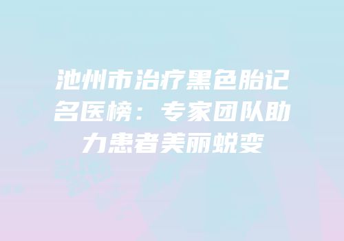 池州市治疗黑色胎记名医榜：专家团队助力患者美丽蜕变