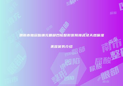渭南市玻尿酸填充眼部凹陷整形医院排名及天然保湿美容优势介绍