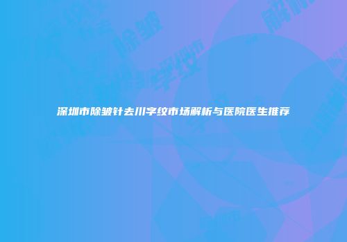 深圳市除皱针去川字纹市场解析与医院医生推荐