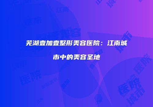 芜湖壹加壹整形美容医院：江南城市中的美容圣地