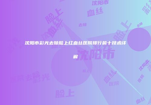 沈阳市彩光去除脸上红血丝医院排行前十技术详解