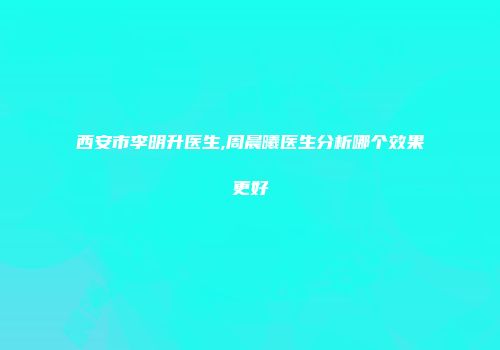 西安市李明升医生,周晨曦医生分析哪个效果更好