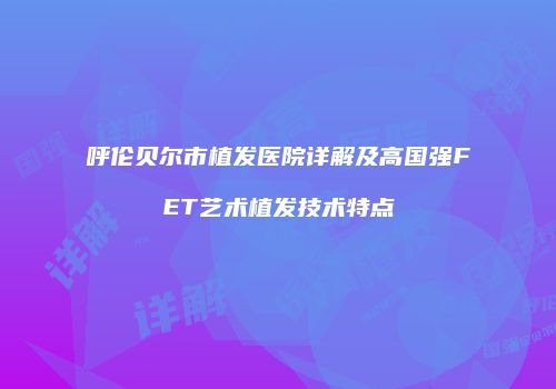 呼伦贝尔市植发医院详解及高国强FET艺术植发技术特点