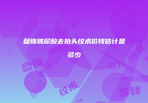 盘锦玻尿酸去抬头纹术价钱估计是多少