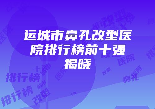 运城市鼻孔改型医院排行榜前十强揭晓