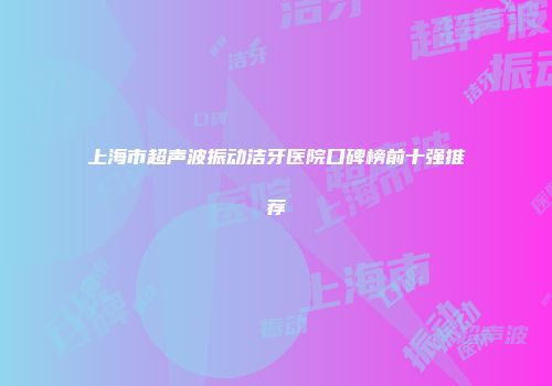 上海市超声波振动洁牙医院口碑榜前十强推荐
