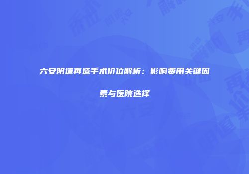六安阴道再造手术价位解析：影响费用关键因素与医院选择