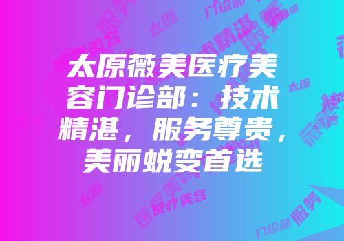 太原薇美医疗美容门诊部：技术精湛，服务尊贵，美丽蜕变首选