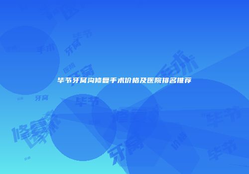 毕节牙窝沟修复手术价格及医院排名推荐