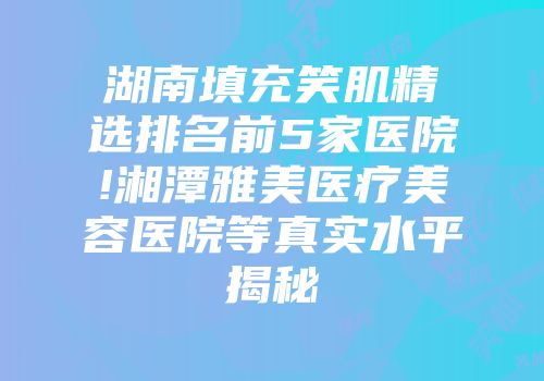 湖南填充笑肌精选排名前5家医院!湘潭雅美医疗美容医院等真实水平揭秘
