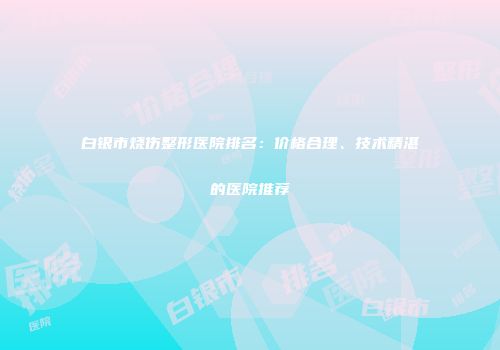 白银市烧伤整形医院排名：价格合理、技术精湛的医院推荐