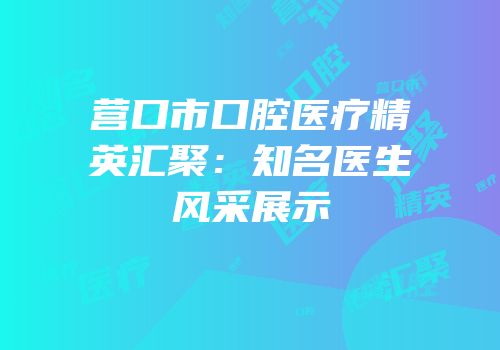 营口市口腔医疗精英汇聚：知名医生风采展示