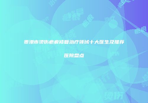 贵港市烫伤疤痕修复治疗领域十大医生及推荐医院盘点