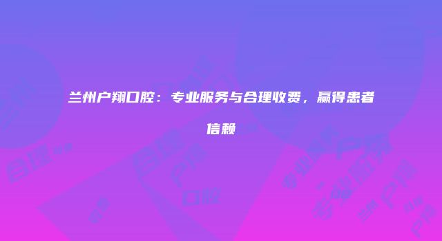 兰州户翔口腔：专业服务与合理收费，赢得患者信赖