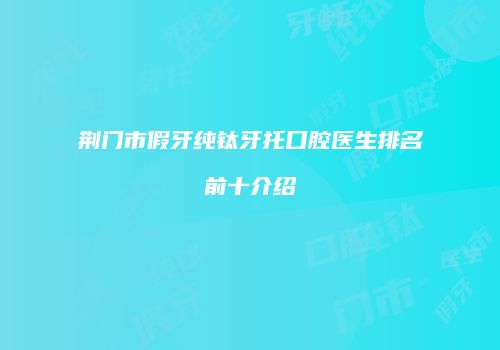 荆门市假牙纯钛牙托口腔医生排名前十介绍