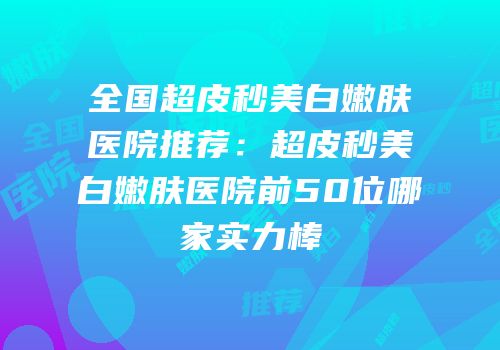 全国超皮秒美白嫩肤医院推荐：超皮秒美白嫩肤医院前50位哪家实力棒