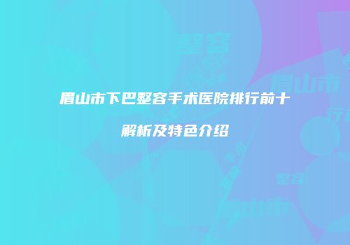 眉山市下巴整容手术医院排行前十解析及特色介绍