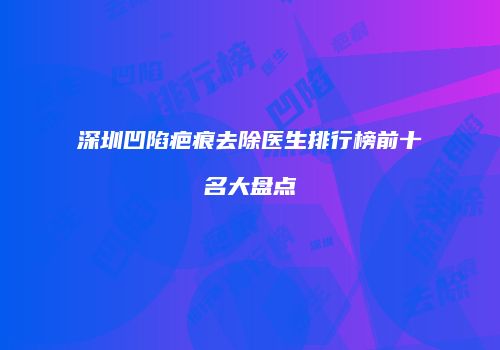 深圳凹陷疤痕去除医生排行榜前十名大盘点