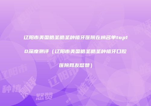 辽阳市美国皓圣皓圣种植牙医院在榜名单top10深度测评（辽阳市美国皓圣皓圣种植牙口腔医院网友怒赞）