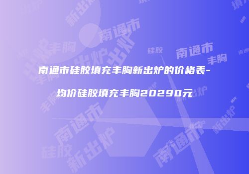 南通市硅胶填充丰胸新出炉的价格表-均价硅胶填充丰胸20290元