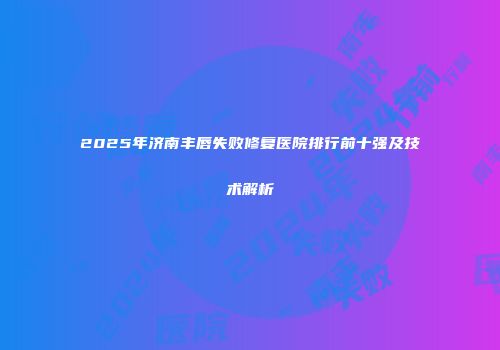 2025年济南丰唇失败修复医院排行前十强及技术解析