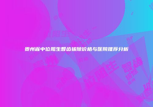 贵州省中位阻生智齿拔除价格与医院推荐分析
