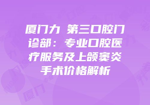 厦门力锜第三口腔门诊部：专业口腔医疗服务及上颌窦炎手术价格解析