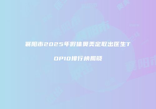 襄阳市2025年假体奥美定取出医生TOP10排行榜揭晓