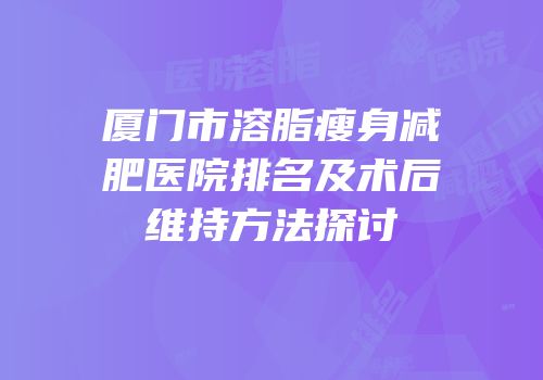 厦门市溶脂瘦身减肥医院排名及术后维持方法探讨