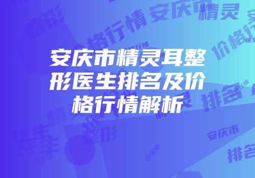 安庆市精灵耳整形医生排名及价格行情解析