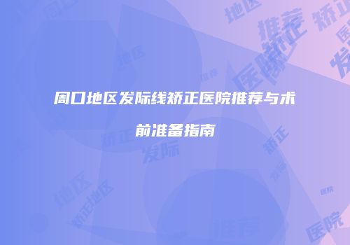周口地区发际线矫正医院推荐与术前准备指南