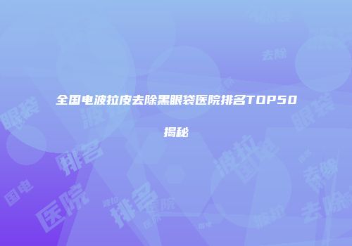 全国电波拉皮去除黑眼袋医院排名TOP50揭秘
