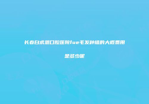 长春白求恩口腔医院fue毛发种植的大概费用是多少呢